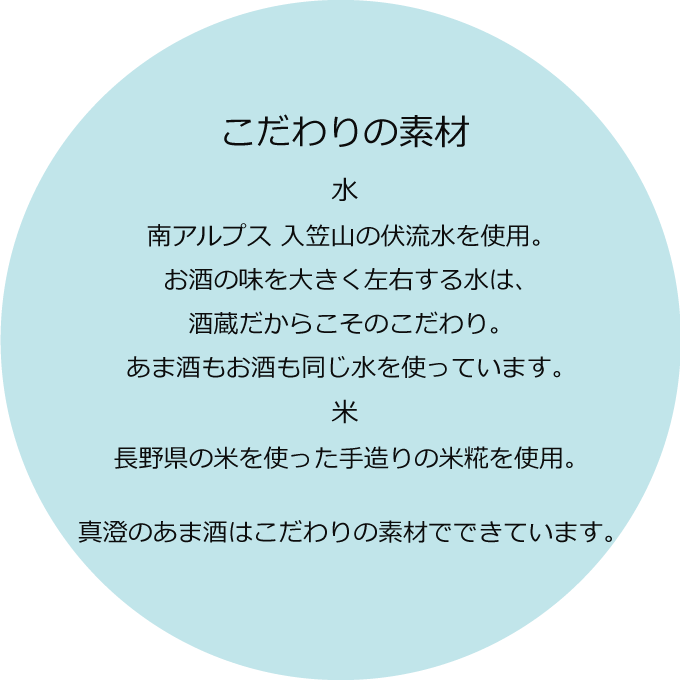こだわりの素材 水:南アルプス 入笠山の伏流水を使用。お酒の味を大きく左右する水は、酒蔵だからこそのこだわり。甘酒もお酒も同じ水を使っています。 米:真澄のある長野県の米を使った手造りの米麹を100%使用。