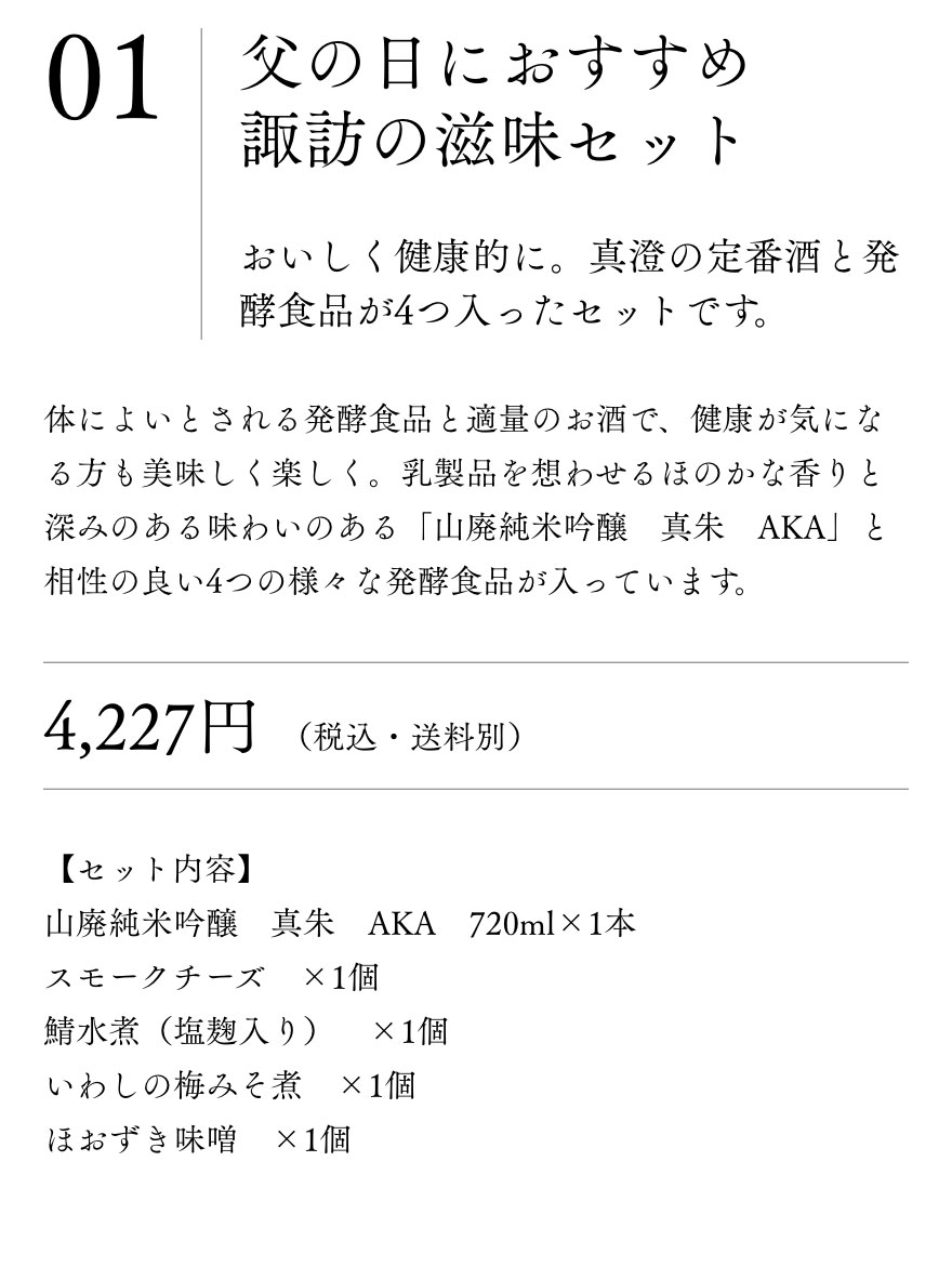 父の日におすすめ　
					諏訪の滋味セット 【セット内容】
					山廃純米吟醸　真朱　AKA　720ml×1本
					スモークチーズ　×1個
					鯖水煮（塩麹入り）　×1個
					いわしの梅みそ煮　×1個
					ほおずき味噌　×1個 おいしく健康的に。真澄の定番酒と発酵食品が4つ入ったセットです。 体によいとされる発酵食品と適量のお酒で。健康が気になる方も美味しく楽しく。乳製品を想わせるほのかな香りと深みのある味わいのある「山廃純米吟醸　真朱　AKA」と相性の良い4つの様々な発酵食品が入っています。4,227円（税込・送料別）

					