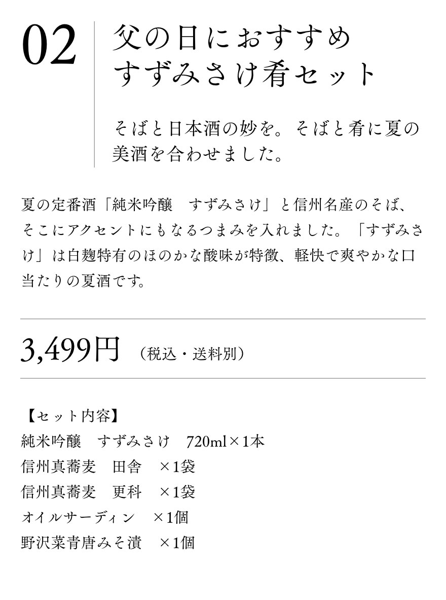 父の日におすすめ　
				すずみさけ　肴セット そばと日本酒の妙を。そばと肴に夏の美酒を合わせました。夏の定番酒「純米吟醸　すずみさけ」と信州名産のそば、そこにアクセントにもなるつまみを入れました。「すずみさけ」は白麹特有のほのかな酸味が特徴、軽快で爽やかな口当たりの夏酒です。3,499円（税込・送料別）【セット内容】
				純米吟醸　すずみさけ　720ml×1本
				信州真蕎麦　田舎　×1袋
				信州真蕎麦　更科　×1袋
				オイルサーディン　×1個
				野沢菜青唐みそ漬　×1個
				