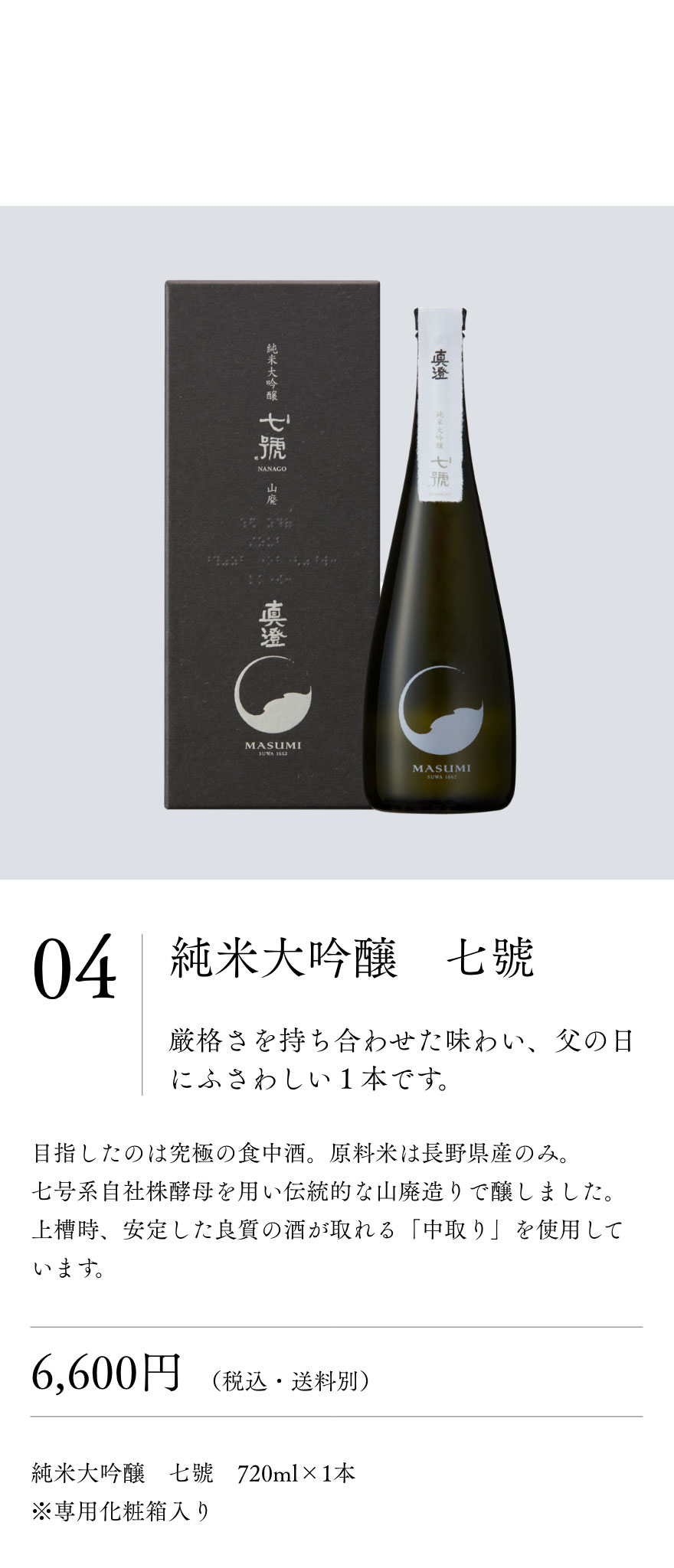 純米大吟醸　七號
				厳格さを持ち合わせた味わいは父の日にふさわしい１本です。目指したのは究極の食中酒。原料米は長野県産のみ。
				七号系自社株酵母を用い伝統的な山廃造りで醸しました。上槽時、安定した良質の酒が取れる「中取り」を使用しています。6,600円（税込・送料別）純米大吟醸　七號　720ml×1本
				※専用化粧箱入り
				
				